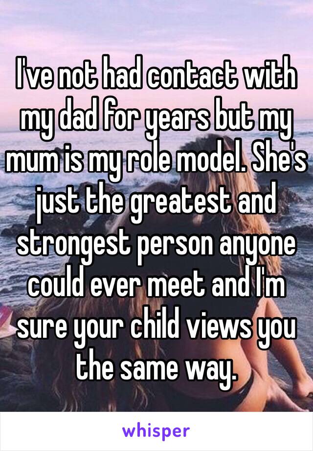 I've not had contact with my dad for years but my mum is my role model. She's just the greatest and strongest person anyone could ever meet and I'm sure your child views you the same way. 