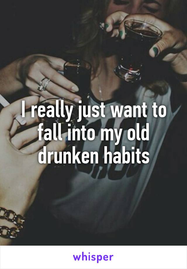 I really just want to fall into my old drunken habits