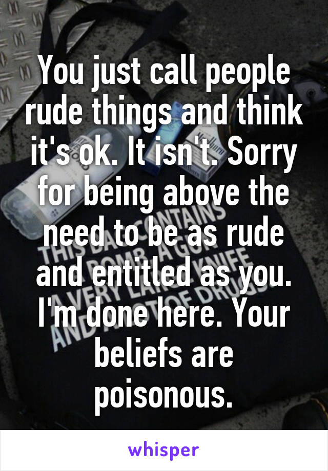 You just call people rude things and think it's ok. It isn't. Sorry for being above the need to be as rude and entitled as you. I'm done here. Your beliefs are poisonous.