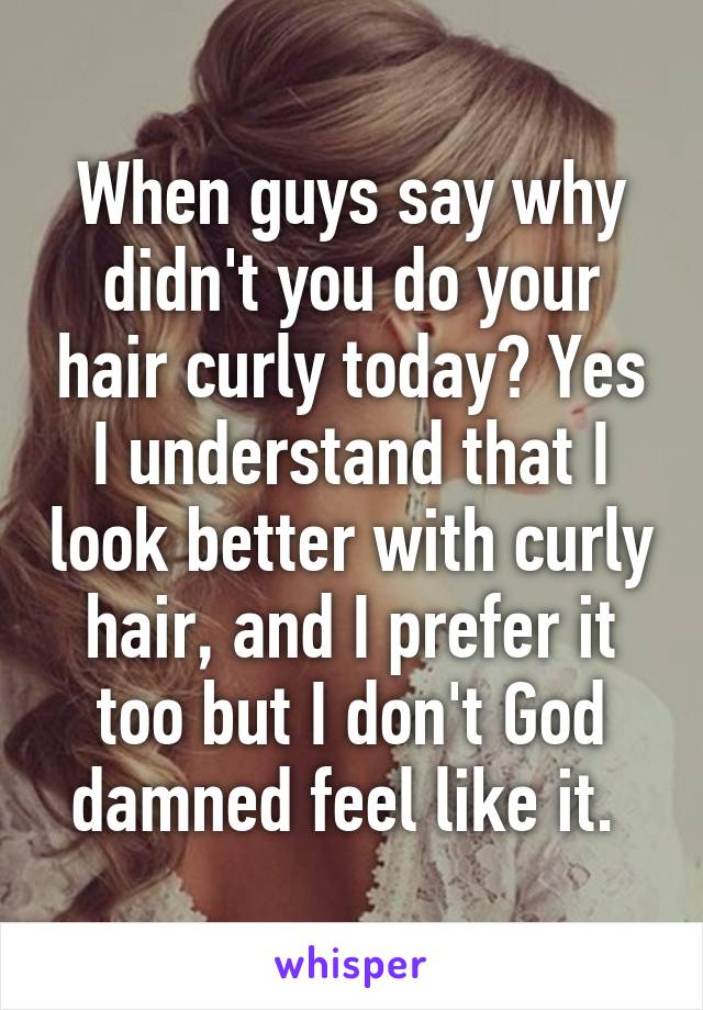 When guys say why didn't you do your hair curly today? Yes I understand that I look better with curly hair, and I prefer it too but I don't God damned feel like it. 