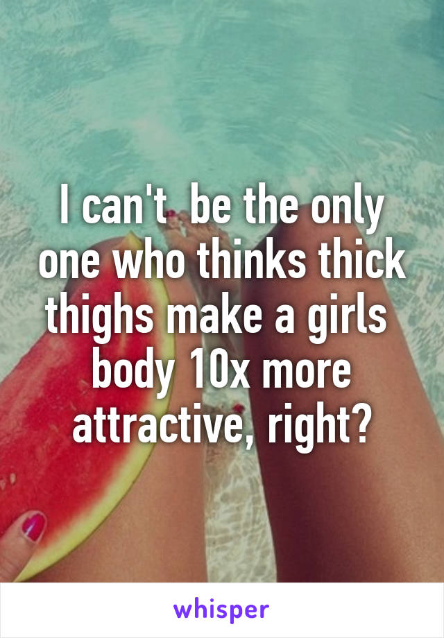 I can't  be the only one who thinks thick thighs make a girls  body 10x more attractive, right?