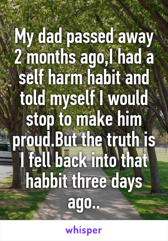 My dad passed away 2 months ago,I had a self harm habit and told myself I would stop to make him proud.But the truth is I fell back into that habbit three days ago..