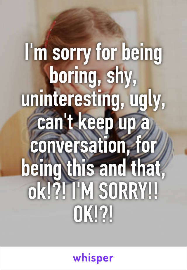 I'm sorry for being boring, shy, uninteresting, ugly, can't keep up a conversation, for being this and that, ok!?! I'M SORRY!! OK!?!