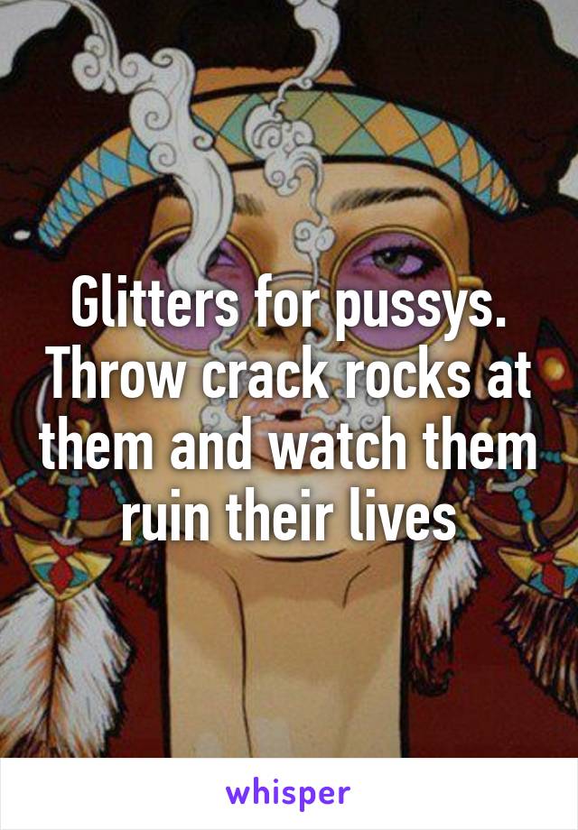 Glitters for pussys. Throw crack rocks at them and watch them ruin their lives