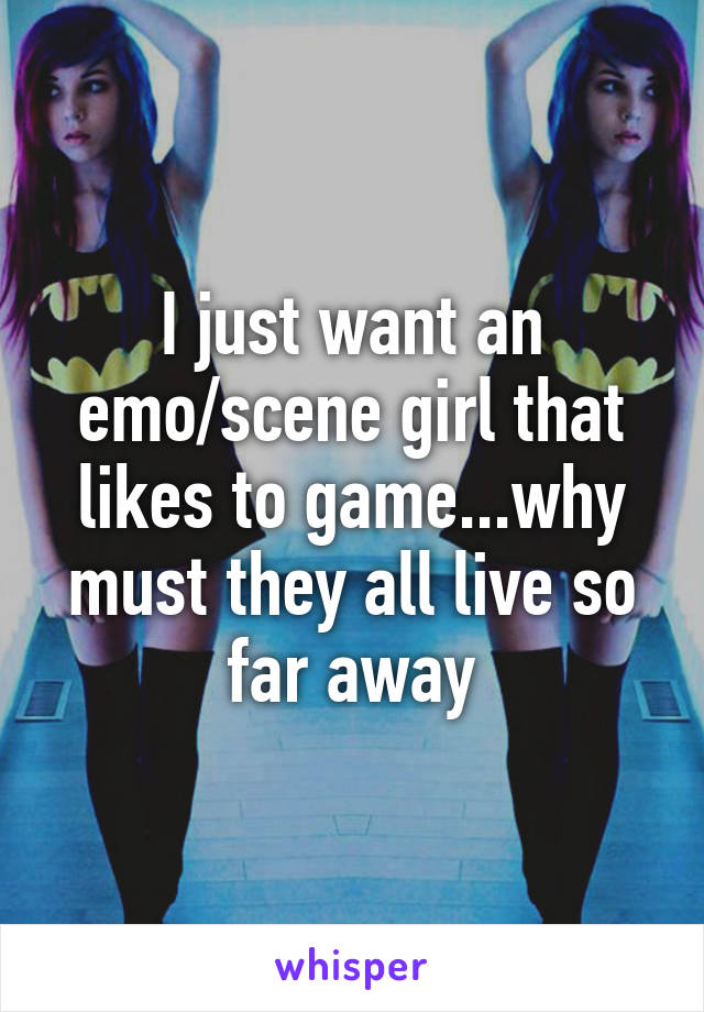 I just want an emo/scene girl that likes to game...why must they all live so far away