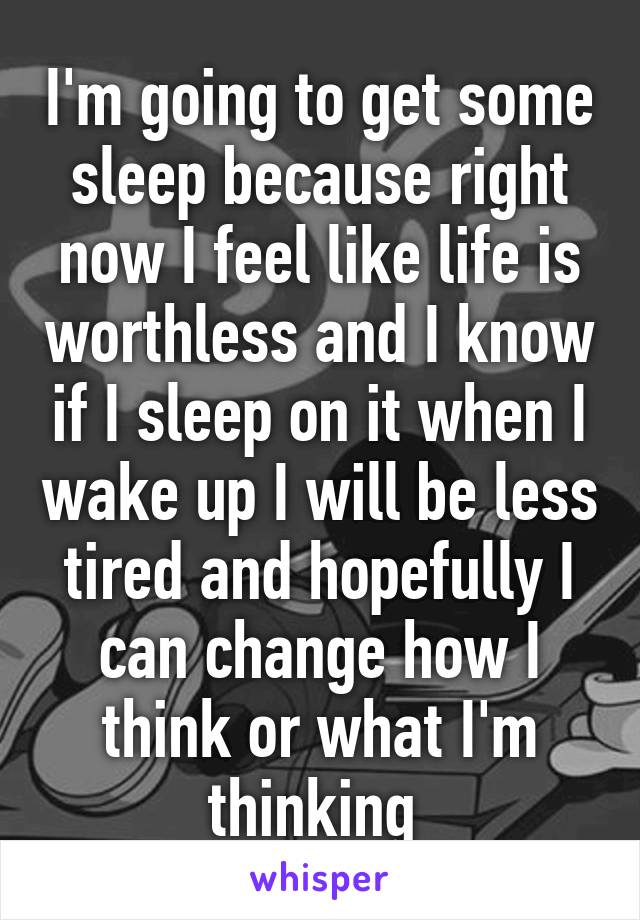 I'm going to get some sleep because right now I feel like life is worthless and I know if I sleep on it when I wake up I will be less tired and hopefully I can change how I think or what I'm thinking 