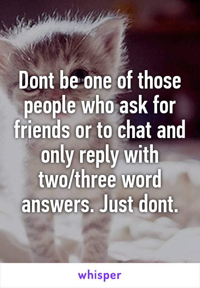 Dont be one of those people who ask for friends or to chat and only reply with two/three word answers. Just dont.