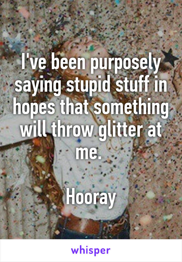 I've been purposely saying stupid stuff in hopes that something will throw glitter at me. 

Hooray