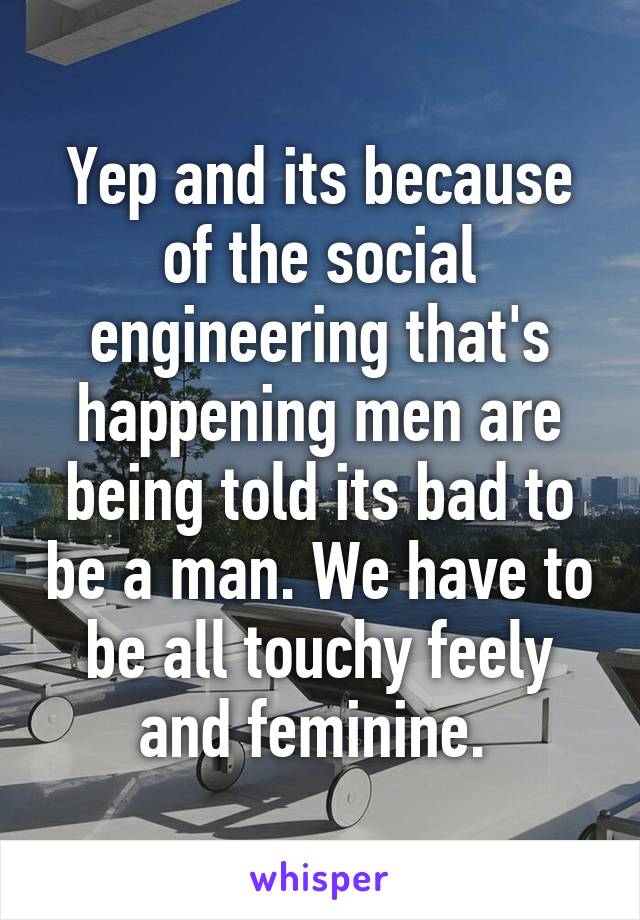 Yep and its because of the social engineering that's happening men are being told its bad to be a man. We have to be all touchy feely and feminine. 