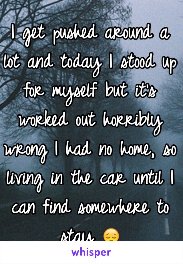 I get pushed around a lot and today I stood up for myself but it's worked out horribly wrong I had no home, so living in the car until I can find somewhere to stay 😔