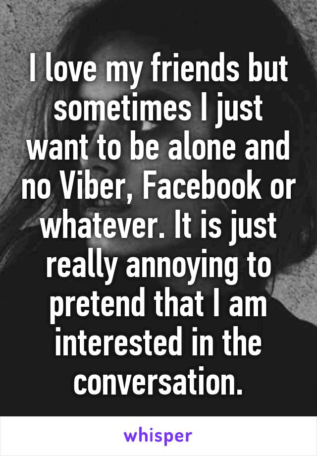 I love my friends but sometimes I just want to be alone and no Viber, Facebook or whatever. It is just really annoying to pretend that I am interested in the conversation.