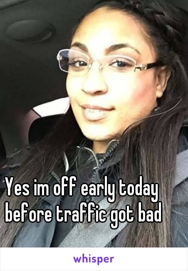 Yes im off early today before traffic got bad