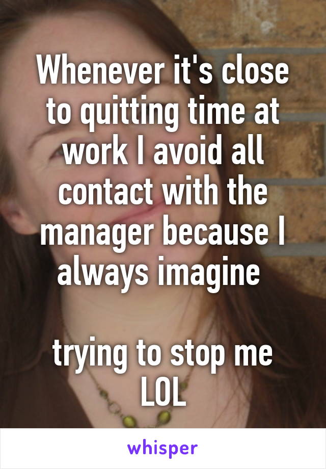 Whenever it's close to quitting time at work I avoid all contact with the manager because I always imagine 

trying to stop me LOL