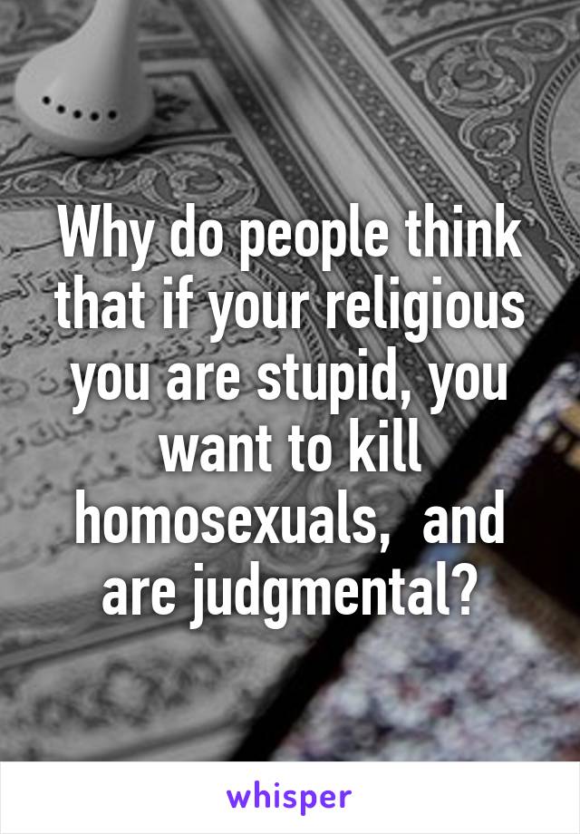 Why do people think that if your religious you are stupid, you want to kill homosexuals,  and are judgmental?