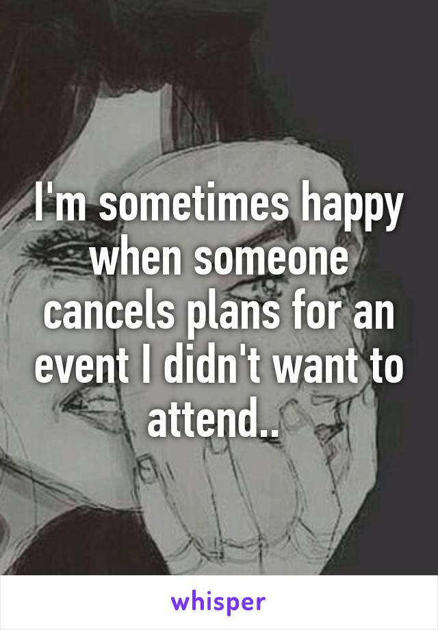 I'm sometimes happy when someone cancels plans for an event I didn't want to attend.. 