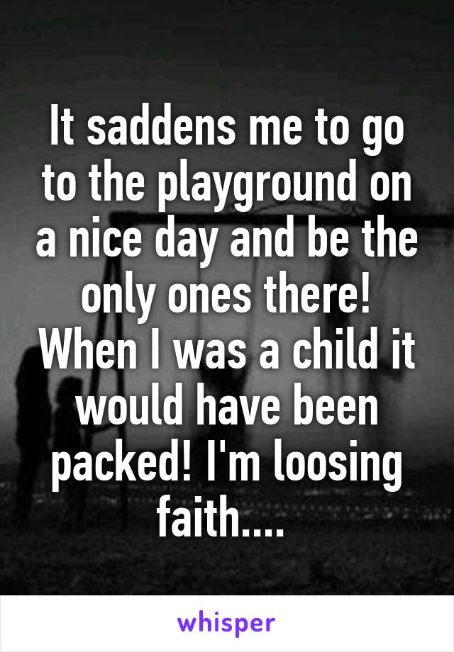 It saddens me to go to the playground on a nice day and be the only ones there! When I was a child it would have been packed! I'm loosing faith.... 