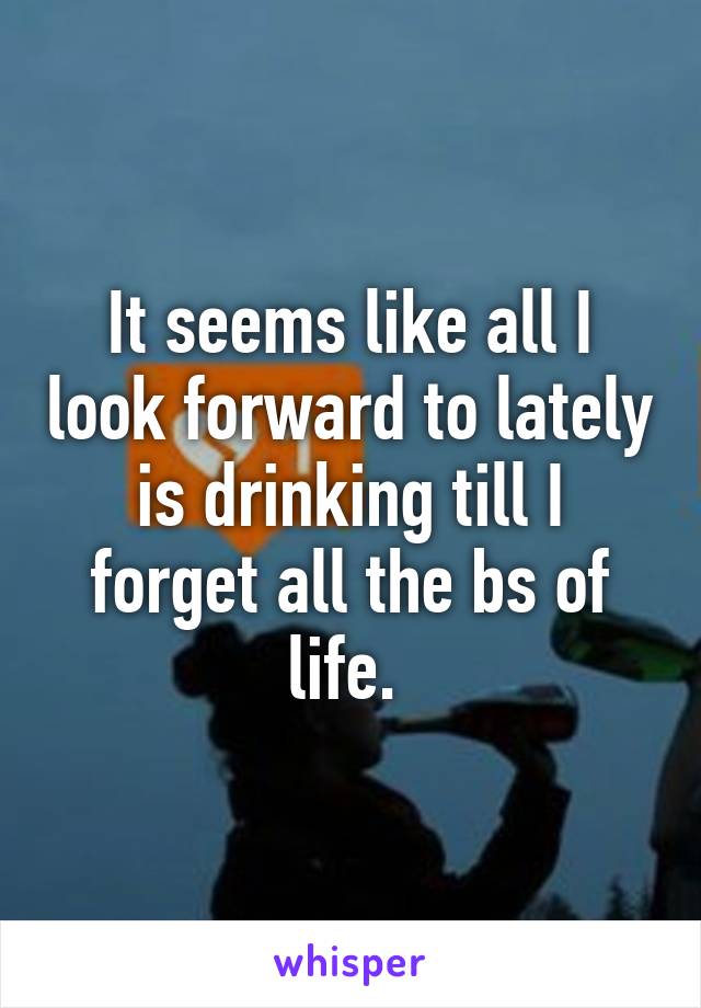 It seems like all I look forward to lately is drinking till I forget all the bs of life. 