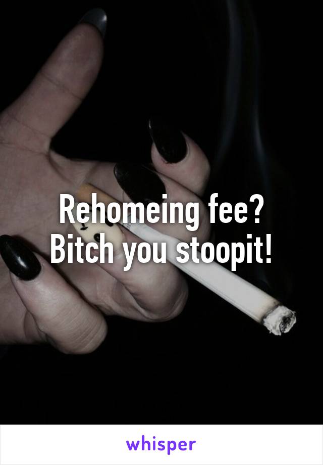 Rehomeing fee?
Bitch you stoopit!