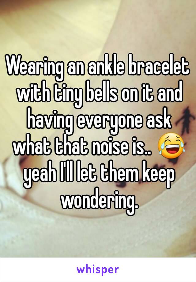 Wearing an ankle bracelet with tiny bells on it and having everyone ask what that noise is.. 😂 yeah I'll let them keep wondering.