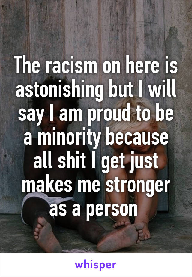 The racism on here is astonishing but I will say I am proud to be a minority because all shit I get just makes me stronger as a person 