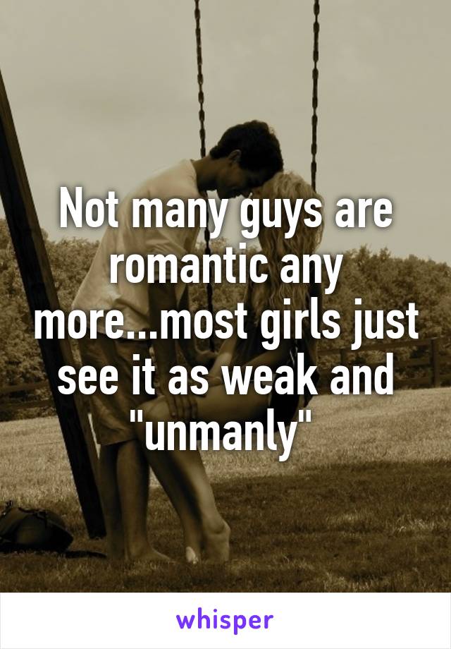 Not many guys are romantic any more...most girls just see it as weak and "unmanly" 