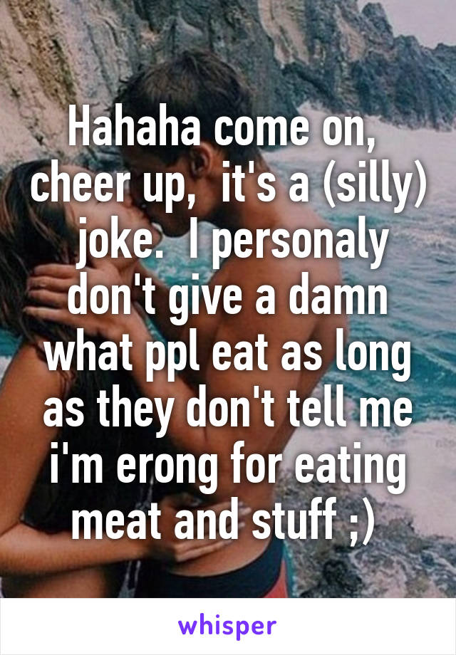 Hahaha come on,  cheer up,  it's a (silly)  joke.  I personaly don't give a damn what ppl eat as long as they don't tell me i'm erong for eating meat and stuff ;) 