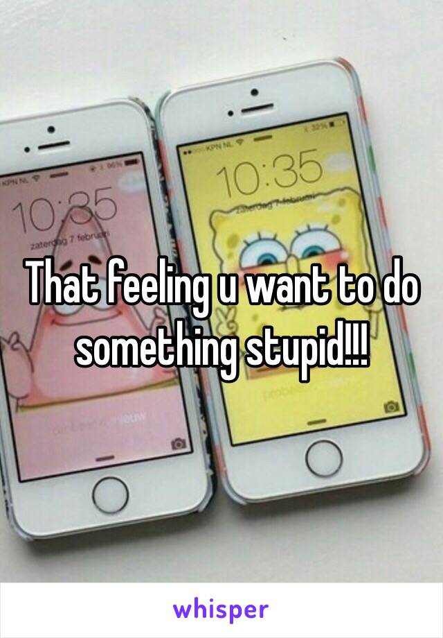 That feeling u want to do something stupid!!!