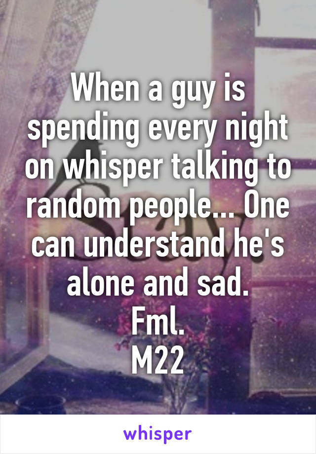 When a guy is spending every night on whisper talking to random people... One can understand he's alone and sad.
Fml.
M22