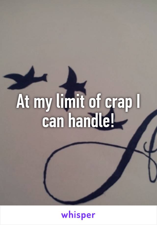 At my limit of crap I can handle!