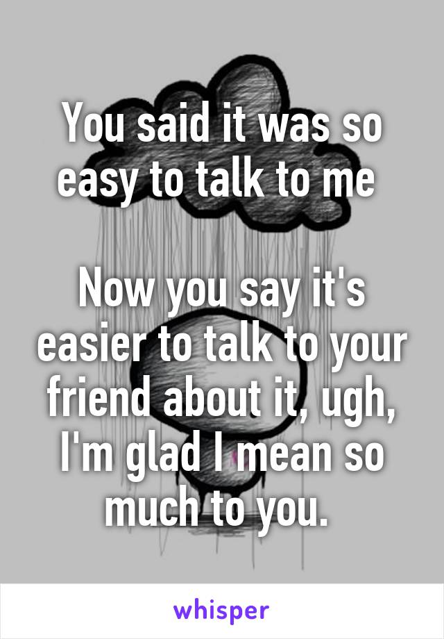 You said it was so easy to talk to me 

Now you say it's easier to talk to your friend about it, ugh, I'm glad I mean so much to you. 