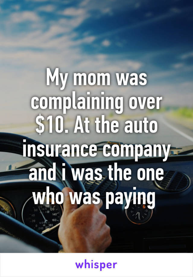 My mom was complaining over $10. At the auto insurance company and i was the one who was paying 