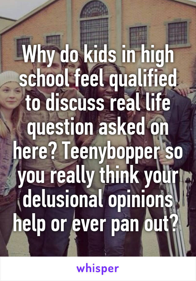 Why do kids in high school feel qualified to discuss real life question asked on here? Teenybopper so you really think your delusional opinions help or ever pan out? 