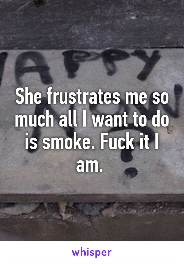 She frustrates me so much all I want to do is smoke. Fuck it I am. 