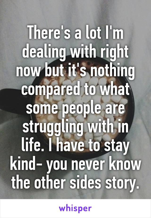 There's a lot I'm dealing with right now but it's nothing compared to what some people are struggling with in life. I have to stay kind- you never know the other sides story.