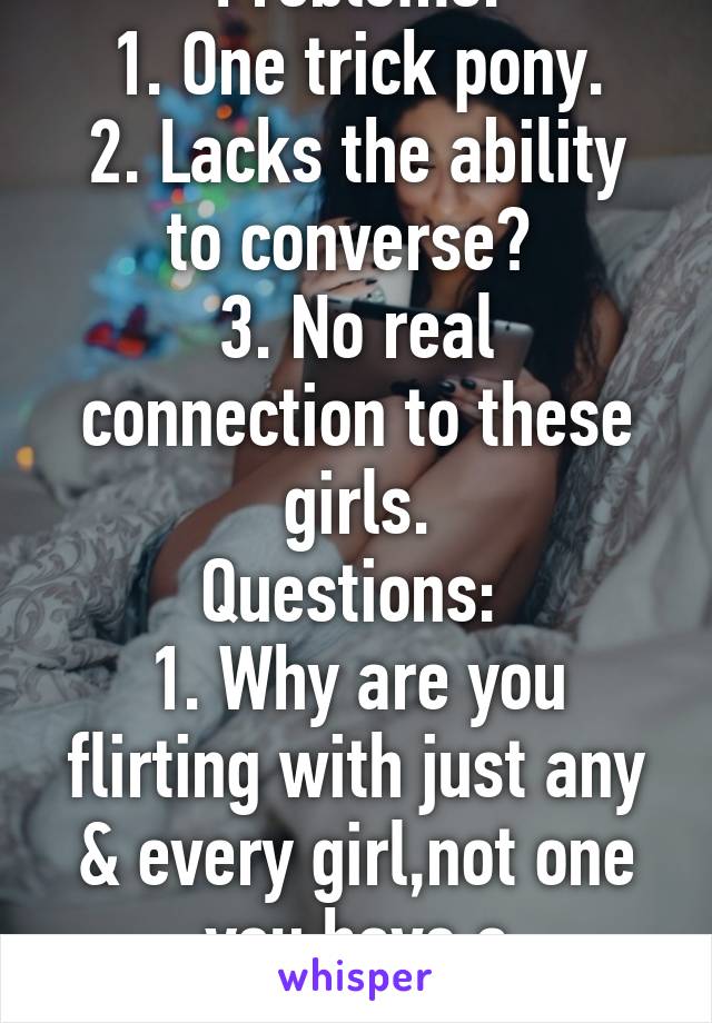 Problems:
1. One trick pony.
2. Lacks the ability to converse? 
3. No real connection to these girls.
Questions: 
1. Why are you flirting with just any & every girl,not one you have a connection with?