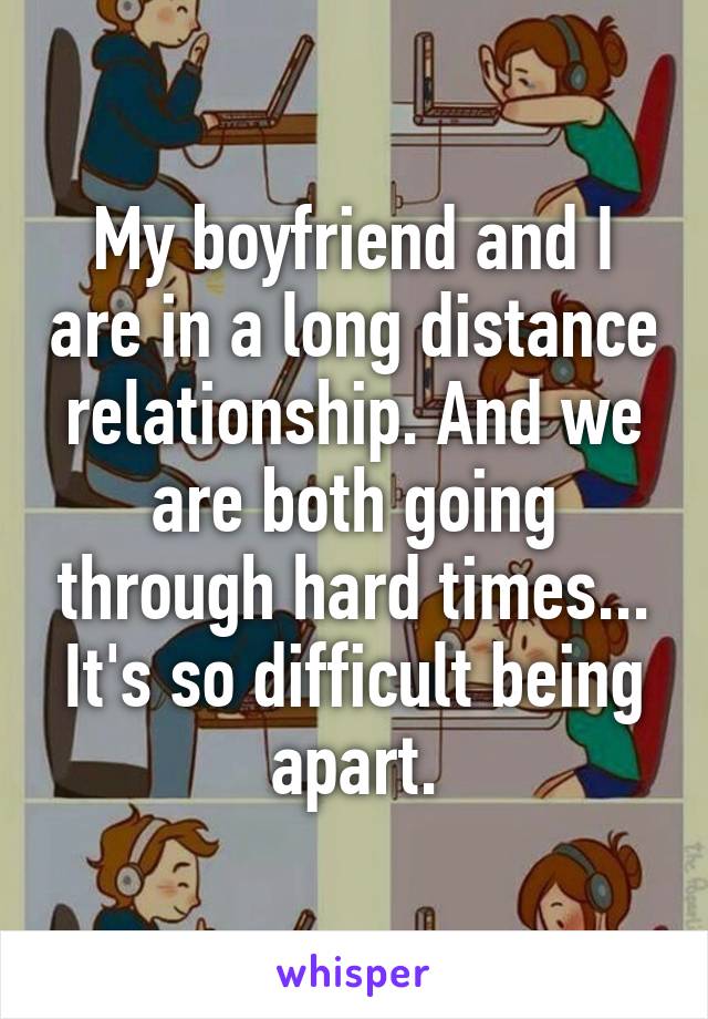 My boyfriend and I are in a long distance relationship. And we are both going through hard times... It's so difficult being apart.