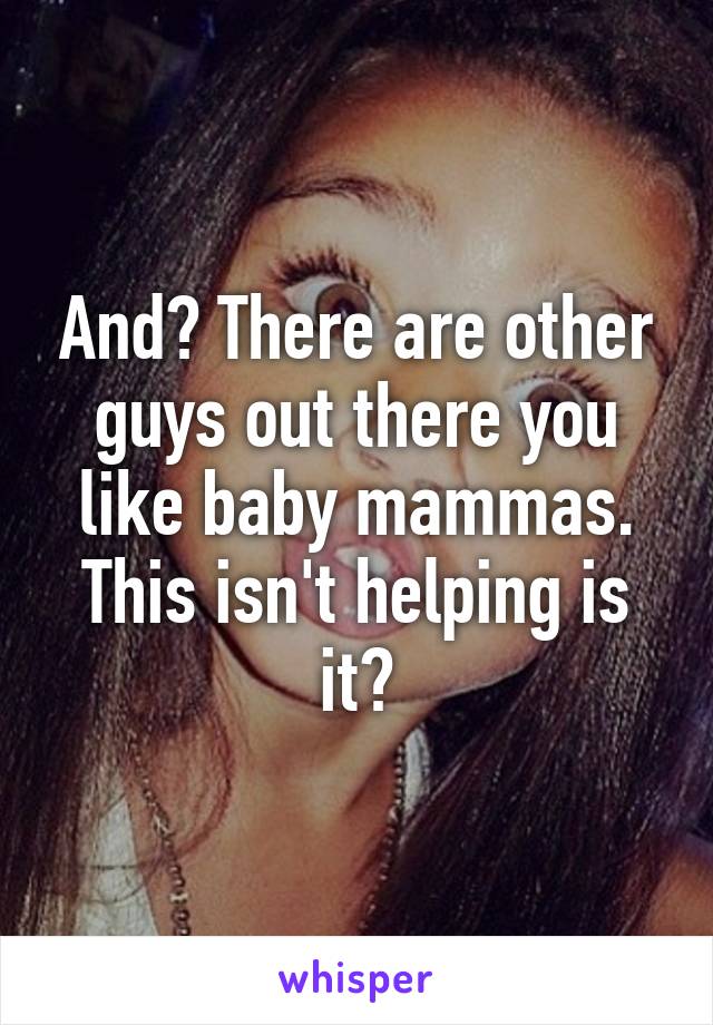 And? There are other guys out there you like baby mammas. This isn't helping is it?