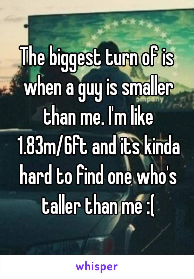 The biggest turn of is when a guy is smaller than me. I'm like 1.83m/6ft and its kinda hard to find one who's taller than me :(