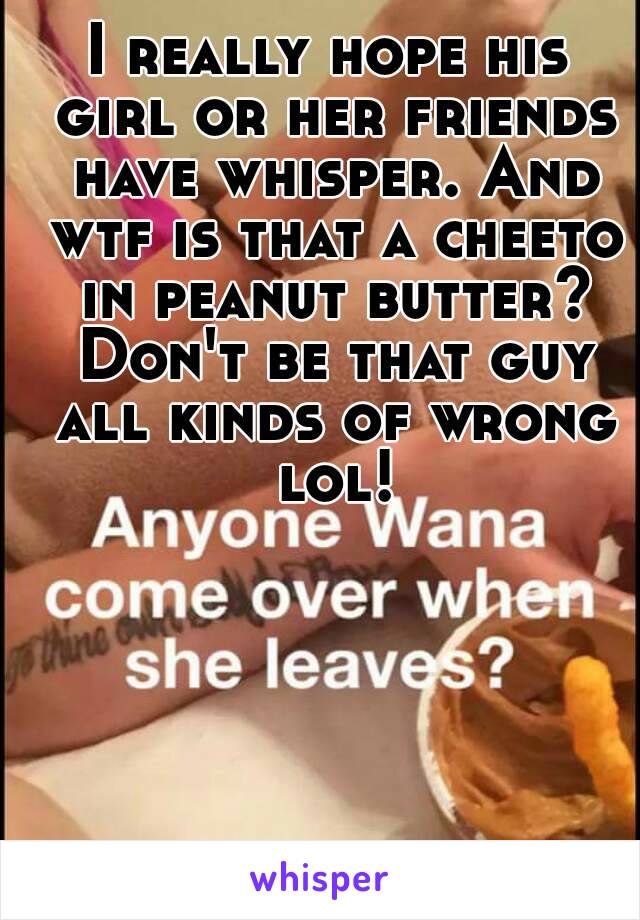 I really hope his girl or her friends have whisper. And wtf is that a cheeto in peanut butter? Don't be that guy all kinds of wrong lol!