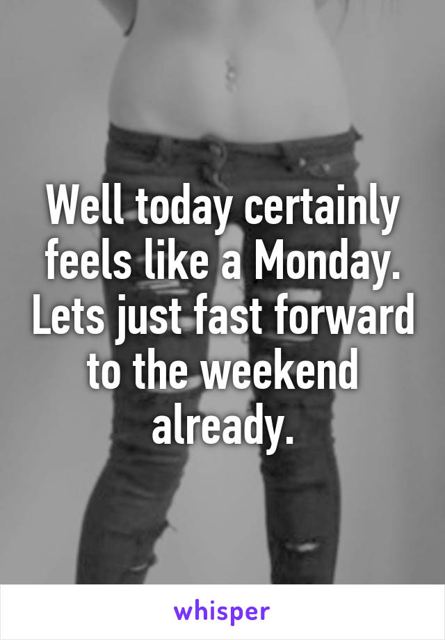 Well today certainly feels like a Monday. Lets just fast forward to the weekend already.