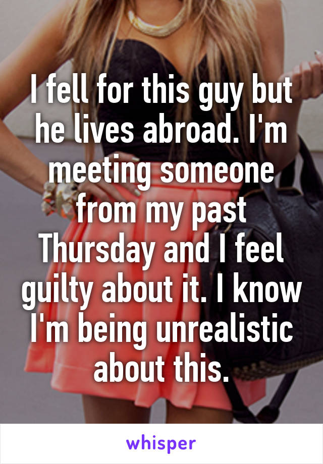 I fell for this guy but he lives abroad. I'm meeting someone from my past Thursday and I feel guilty about it. I know I'm being unrealistic about this.