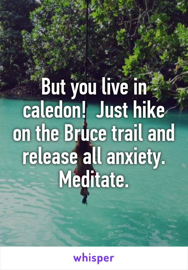 But you live in caledon!  Just hike on the Bruce trail and release all anxiety. Meditate.