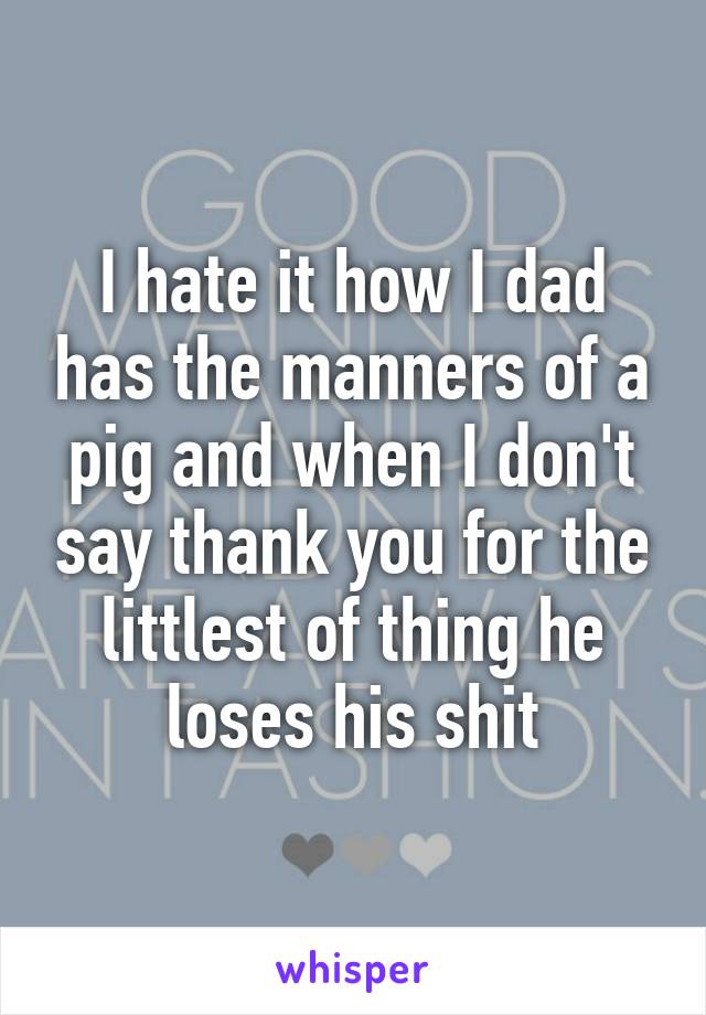 I hate it how I dad has the manners of a pig and when I don't say thank you for the littlest of thing he loses his shit