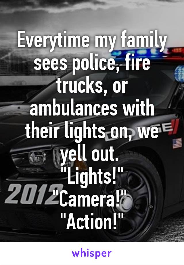 Everytime my family sees police, fire trucks, or ambulances with their lights on, we yell out. 
"Lights!"
"Camera!" 
"Action!"