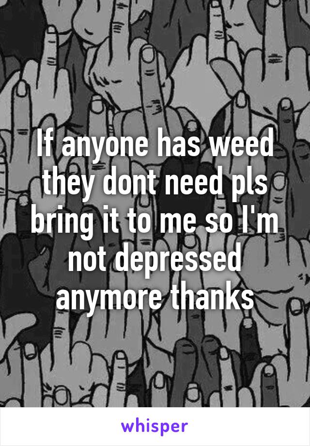 If anyone has weed they dont need pls bring it to me so I'm not depressed anymore thanks