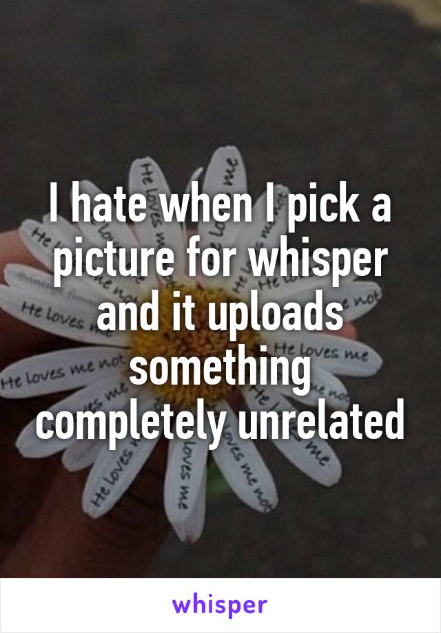 I hate when I pick a picture for whisper and it uploads something completely unrelated