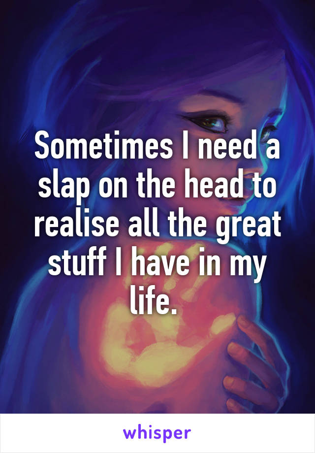 Sometimes I need a slap on the head to realise all the great stuff I have in my life. 