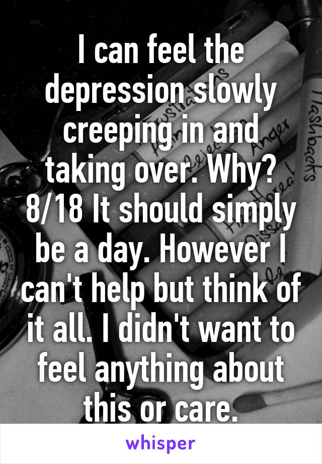 I can feel the depression slowly creeping in and taking over. Why? 8/18 It should simply be a day. However I can't help but think of it all. I didn't want to feel anything about this or care.