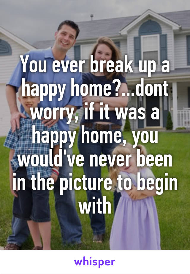 You ever break up a happy home?...dont worry, if it was a happy home, you would've never been in the picture to begin with