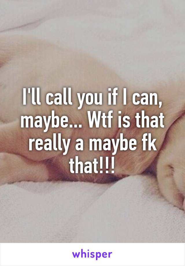 I'll call you if I can, maybe... Wtf is that really a maybe fk that!!!